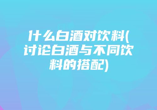 什么白酒对饮料(讨论白酒与不同饮料的搭配)