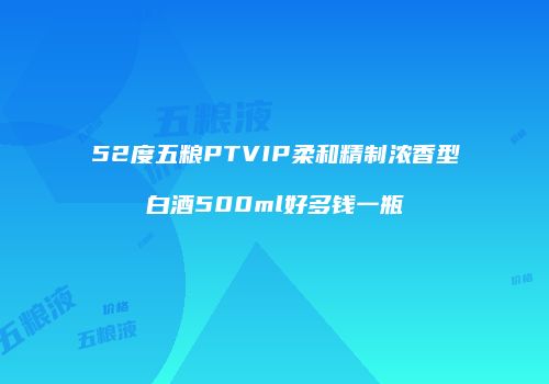52度五粮PTVIP柔和精制浓香型白酒500ml好多钱一瓶
