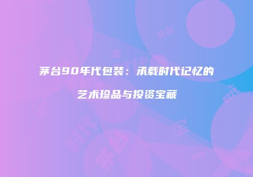 茅台90年代包装：承载时代记忆的艺术珍品与投资宝藏