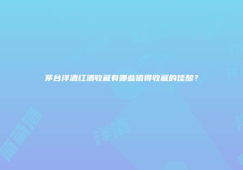 茅台洋酒红酒收藏有哪些值得收藏的佳酿？