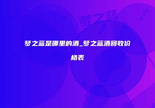 梦之蓝是哪里的酒_梦之蓝酒回收价格表