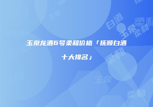 玉泉龙酒6号柔和价格「抚顺白酒十大排名」