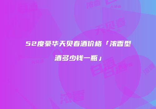 52度豪华天贝春酒价格「浓香型酒多少钱一瓶」