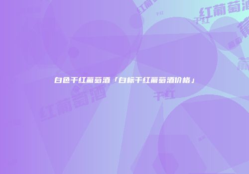 白色干红葡萄酒「白标干红葡萄酒价格」