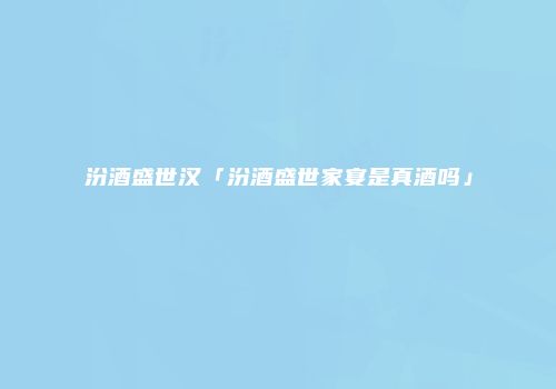 汾酒盛世汉「汾酒盛世家宴是真酒吗」