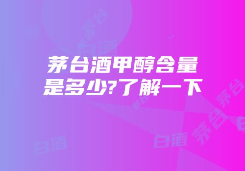 茅台酒甲醇含量是多少?了解一下