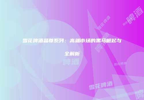 雪花啤酒晶尊系列：高端市场的黑马崛起与全解析