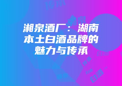 湘泉酒厂：湖南本土白酒品牌的魅力与传承