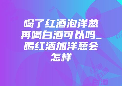 喝了红酒泡洋葱再喝白酒可以吗_喝红酒加洋葱会怎样