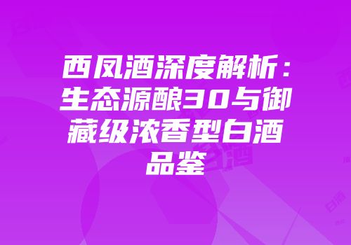 西凤酒深度解析：生态源酿30与御藏级浓香型白酒品鉴