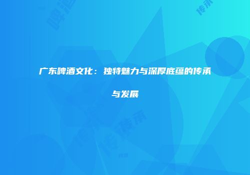 广东啤酒文化：独特魅力与深厚底蕴的传承与发展
