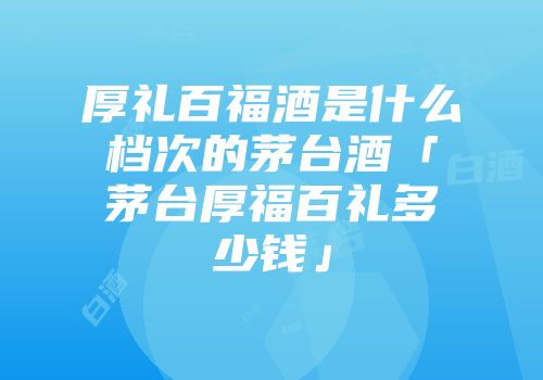 厚礼百福酒是什么档次的茅台酒「茅台厚福百礼多少钱」