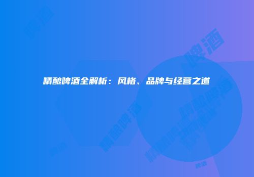 精酿啤酒全解析：风格、品牌与经营之道