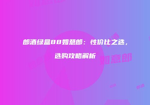 郎酒绿盒88如意郎：性价比之选，选购攻略解析