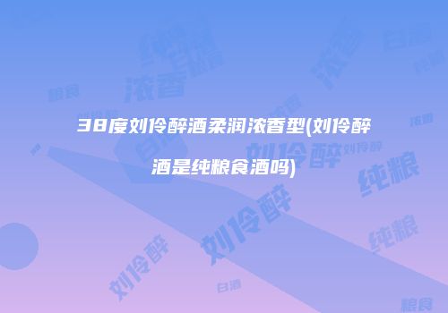 38度刘伶醉酒柔润浓香型(刘伶醉酒是纯粮食酒吗)