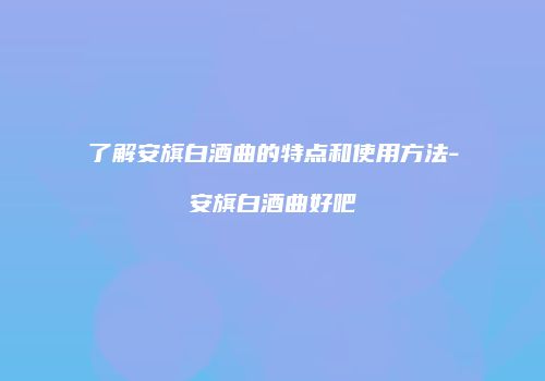 了解安旗白酒曲的特点和使用方法-安旗白酒曲好吧