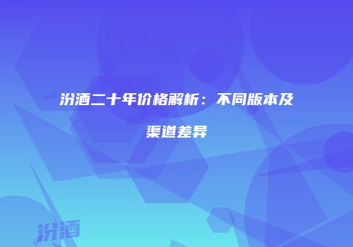 汾酒二十年价格解析：不同版本及渠道差异