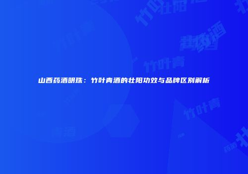 山西药酒明珠：竹叶青酒的壮阳功效与品牌区别解析
