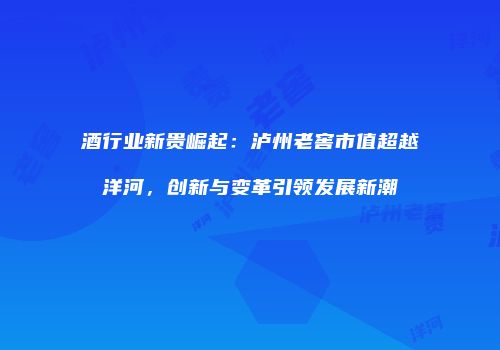 酒行业新贵崛起：泸州老窖市值超越洋河，创新与变革引领发展新潮