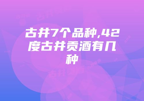 古井7个品种,42度古井贡酒有几种