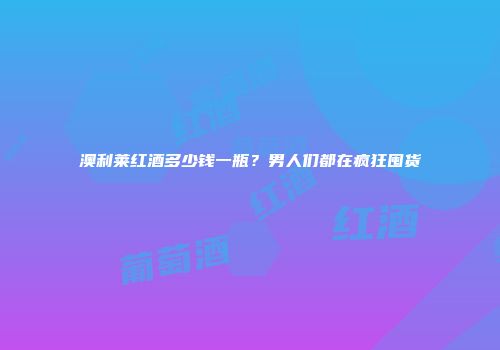 澳利莱红酒多少钱一瓶？男人们都在疯狂囤货