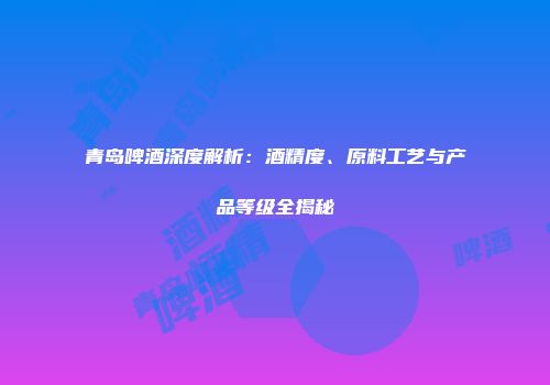 青岛啤酒深度解析：酒精度、原料工艺与产品等级全揭秘