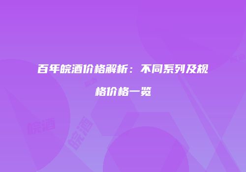 百年皖酒价格解析：不同系列及规格价格一览
