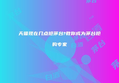 天猫现在几点抢茅台?教你成为茅台抢购专家