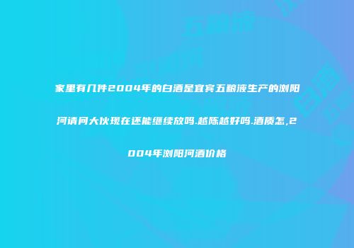 家里有几件2004年的白酒是宜宾五粮液生产的浏阳河请问大伙现在还能继续放吗.越陈越好吗.酒质怎,2004年浏阳河酒价格