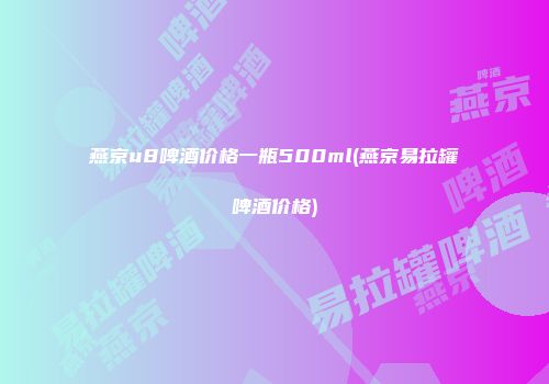 燕京u8啤酒价格一瓶500ml(燕京易拉罐啤酒价格)