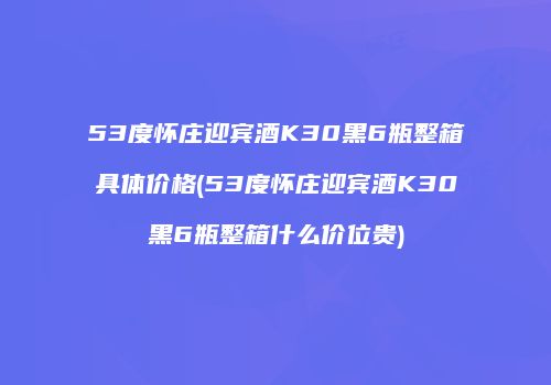 53度怀庄迎宾酒K30黑6瓶整箱具体价格(53度怀庄迎宾酒K30黑6瓶整箱什么价位贵)