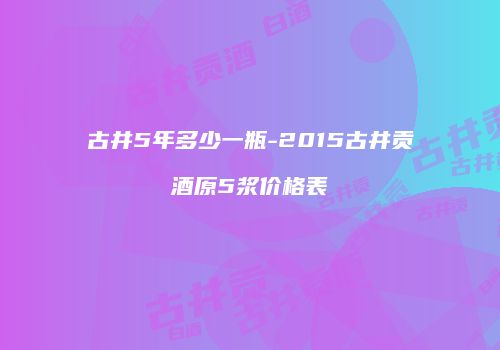 古井5年多少一瓶-2015古井贡酒原5浆价格表