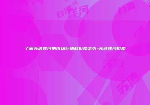 了解苏酒洋河的市场行情和价格走势-苏酒洋河价格