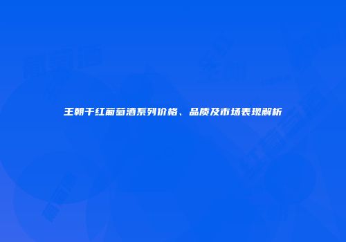王朝干红葡萄酒系列价格、品质及市场表现解析