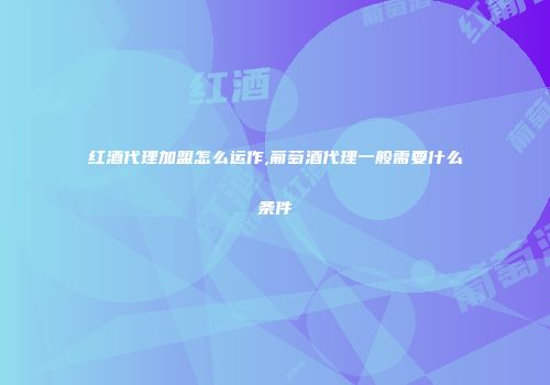 红酒代理加盟怎么运作,葡萄酒代理一般需要什么条件