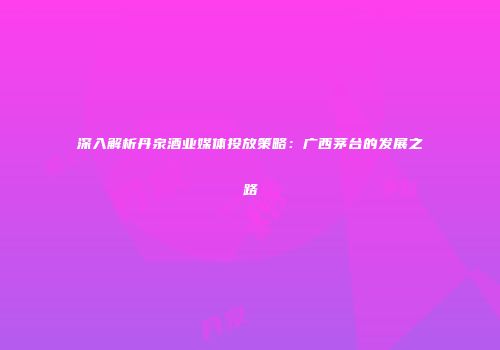 深入解析丹泉酒业媒体投放策略：广西茅台的发展之路
