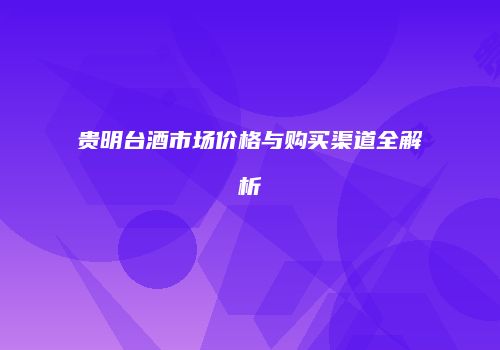 贵明台酒市场价格与购买渠道全解析