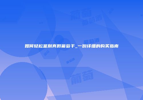 如何轻松鉴别真假葡萄干_一份详细的购买指南
