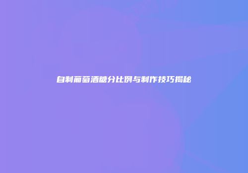自制葡萄酒糖分比例与制作技巧揭秘