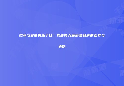 拉菲与伯爵贵族干红：揭秘两大葡萄酒品牌的差异与真伪