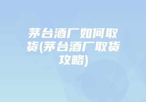 茅台酒厂如何取货(茅台酒厂取货攻略)