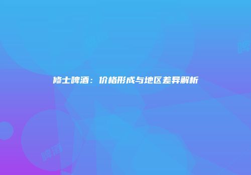 修士啤酒：价格形成与地区差异解析