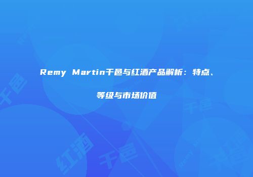 Remy Martin干邑与红酒产品解析：特点、等级与市场价值