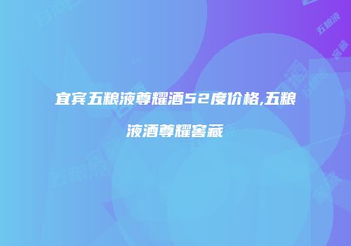宜宾五粮液尊耀酒52度价格,五粮液酒尊耀窖藏
