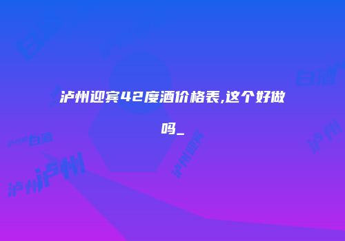 泸州迎宾42度酒价格表,这个好做吗_