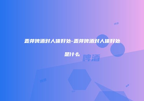 麦芽啤酒对人体好处-麦芽啤酒对人体好处是什么