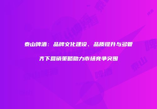 泰山啤酒：品牌文化建设、品质提升与多管齐下营销策略助力市场竞争突围