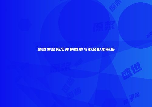 盛世国酱原浆真伪鉴别与市场价格解析