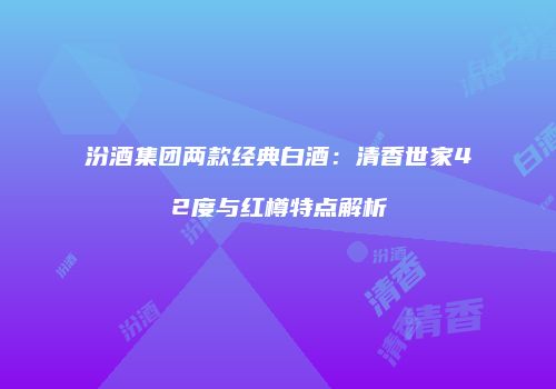 汾酒集团两款经典白酒：清香世家42度与红樽特点解析