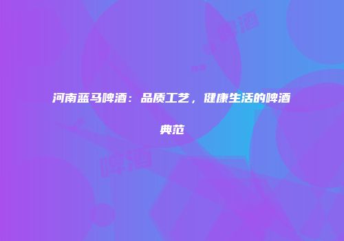 河南蓝马啤酒：品质工艺，健康生活的啤酒典范